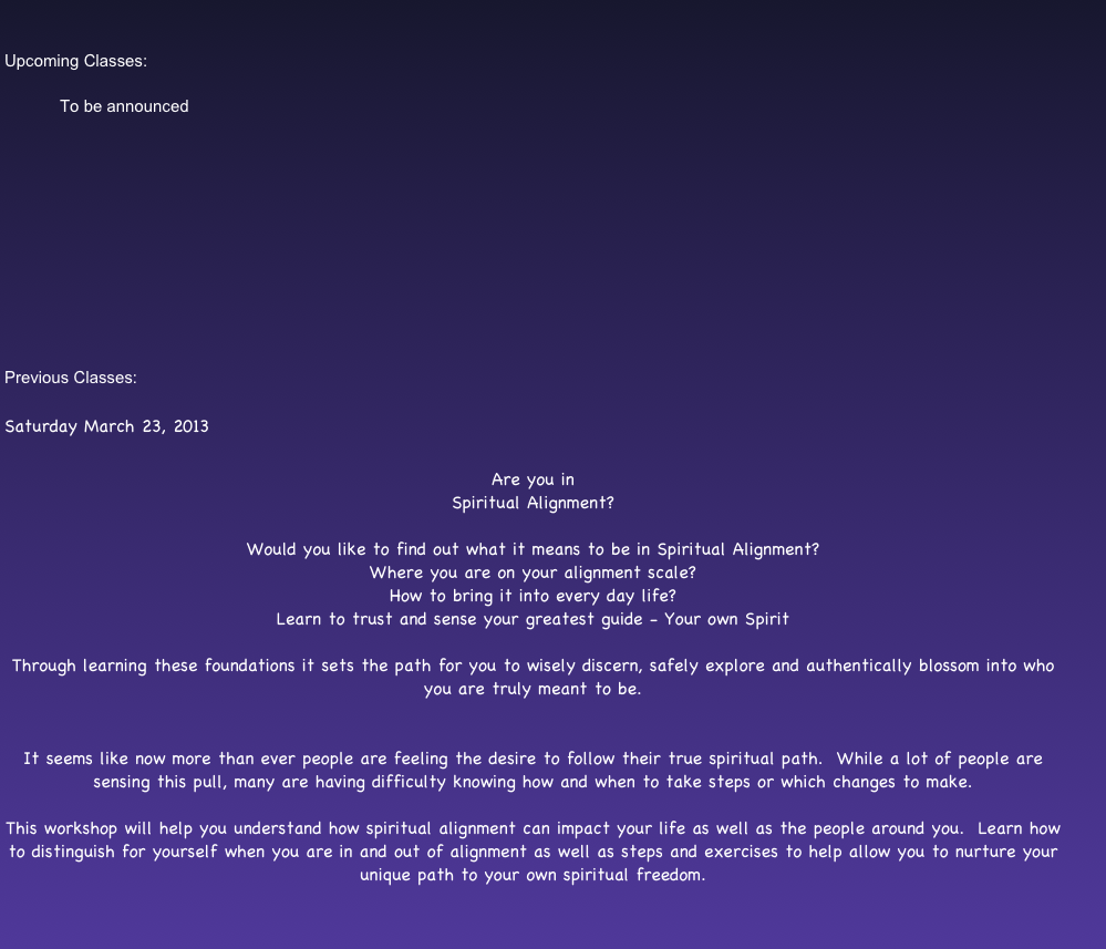 

Upcoming Classes: 

            To be announced











Previous Classes:

Saturday March 23, 2013

Are you in
Spiritual Alignment?

Would you like to find out what it means to be in Spiritual Alignment?
Where you are on your alignment scale?
How to bring it into every day life?
Learn to trust and sense your greatest guide - Your own Spirit

Through learning these foundations it sets the path for you to wisely discern, safely explore and authentically blossom into who you are truly meant to be.


It seems like now more than ever people are feeling the desire to follow their true spiritual path.  While a lot of people are sensing this pull, many are having difficulty knowing how and when to take steps or which changes to make.

This workshop will help you understand how spiritual alignment can impact your life as well as the people around you.  Learn how to distinguish for yourself when you are in and out of alignment as well as steps and exercises to help allow you to nurture your unique path to your own spiritual freedom.


Due to space being limited please reserve your seat ahead of time.

If you are unable to come after making a reservation please let me know so someone else may be able to attend.

Thank you and I look forward to seeing you.
